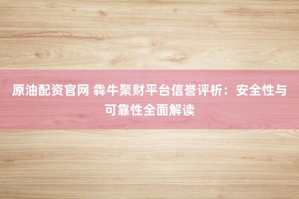 原油配资官网 犇牛聚财平台信誉评析：安全性与可靠性全面解读