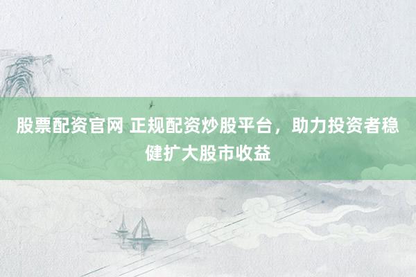 股票配资官网 正规配资炒股平台，助力投资者稳健扩大股市收益