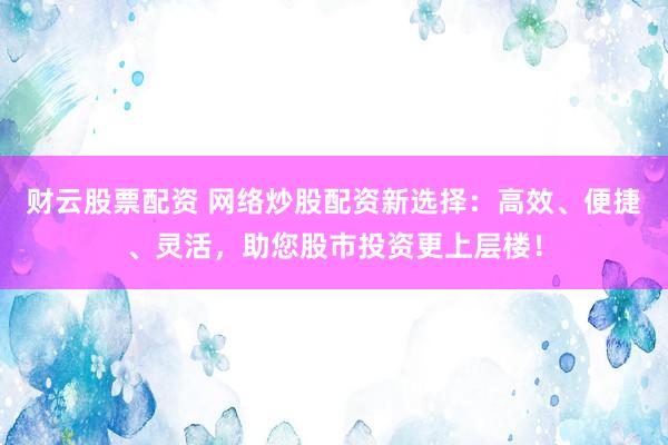 财云股票配资 网络炒股配资新选择：高效、便捷、灵活，助您股市投资更上层楼！