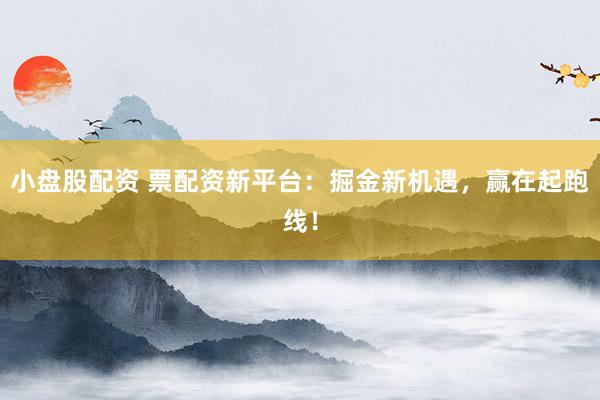 小盘股配资 票配资新平台：掘金新机遇，赢在起跑线！