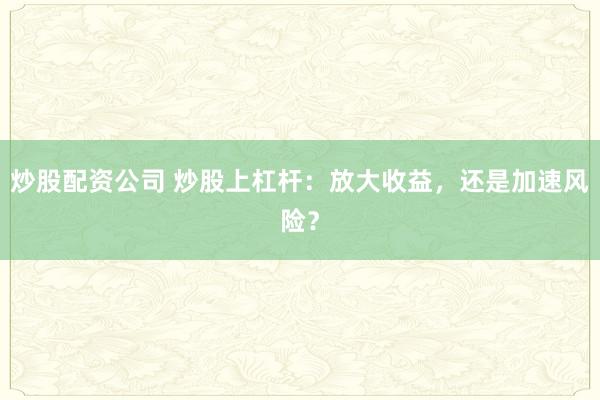 炒股配资公司 炒股上杠杆：放大收益，还是加速风险？