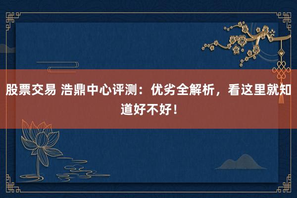 股票交易 浩鼎中心评测：优劣全解析，看这里就知道好不好！