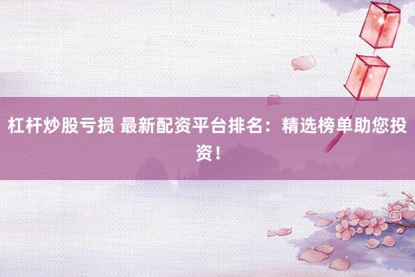 杠杆炒股亏损 最新配资平台排名：精选榜单助您投资！