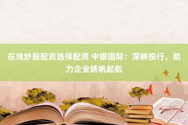 在线炒股配资选择配资 中银国际：深耕投行，助力企业扬帆起航