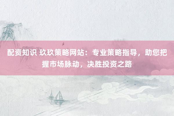 配资知识 玖玖策略网站：专业策略指导，助您把握市场脉动，决胜投资之路