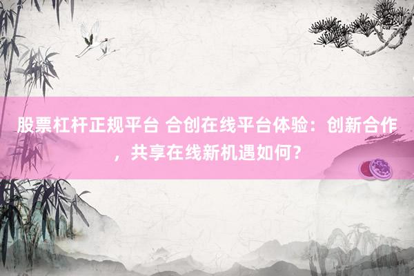股票杠杆正规平台 合创在线平台体验：创新合作，共享在线新机遇如何？