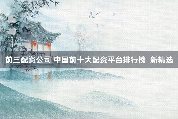 前三配资公司 中国前十大配资平台排行榜  新精选