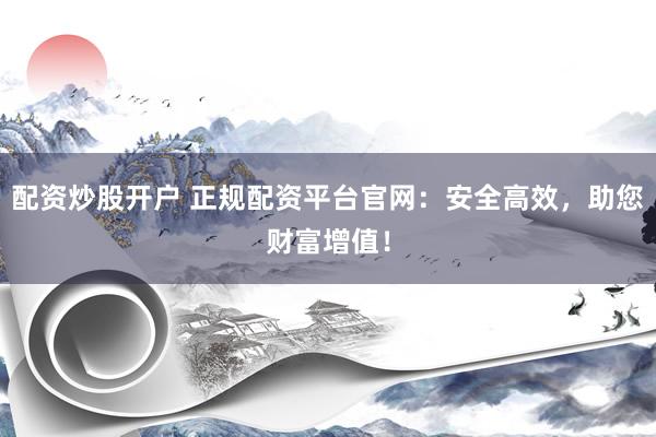 配资炒股开户 正规配资平台官网：安全高效，助您财富增值！
