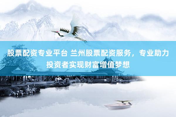 股票配资专业平台 兰州股票配资服务，专业助力投资者实现财富增值梦想