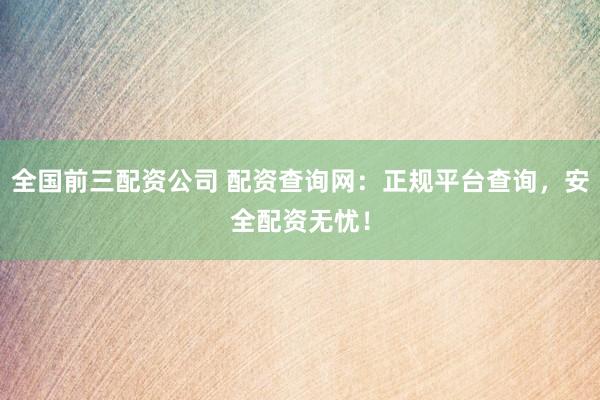 全国前三配资公司 配资查询网：正规平台查询，安全配资无忧！