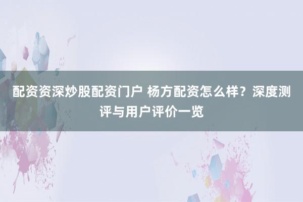 配资资深炒股配资门户 杨方配资怎么样？深度测评与用户评价一览