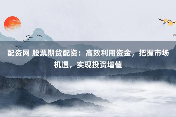 配资网 股票期货配资：高效利用资金，把握市场机遇，实现投资增值