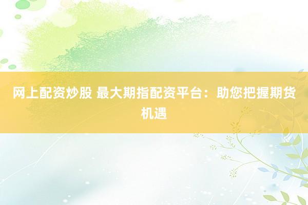 网上配资炒股 最大期指配资平台：助您把握期货机遇