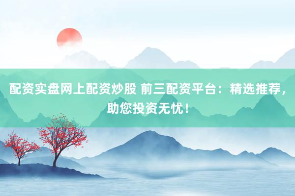 配资实盘网上配资炒股 前三配资平台：精选推荐，助您投资无忧！