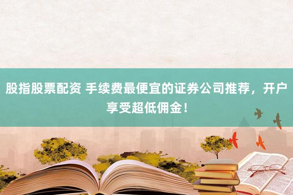 股指股票配资 手续费最便宜的证券公司推荐，开户享受超低佣金！