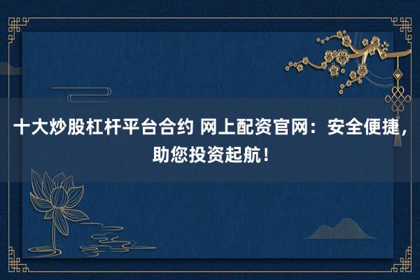 十大炒股杠杆平台合约 网上配资官网：安全便捷，助您投资起航！