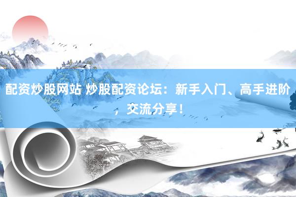 配资炒股网站 炒股配资论坛：新手入门、高手进阶，交流分享！